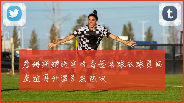 詹姆斯赠送字母哥签名球衣球员间友谊再升温引发热议