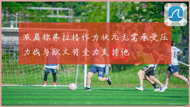 浓眉称弗拉格作为状元无需承受压力我与欧文将全力支持他