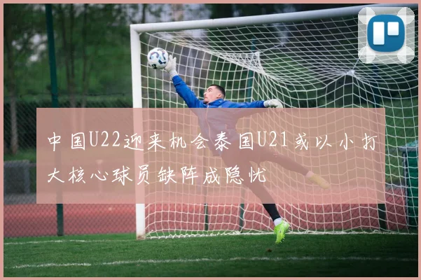 中国U22迎来机会泰国U21或以小打大核心球员缺阵成隐忧