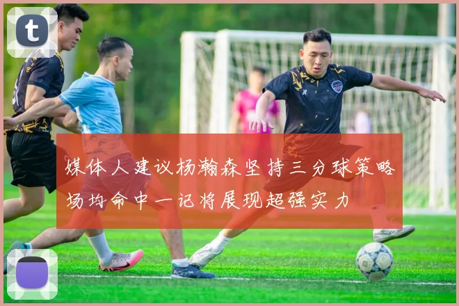 媒体人建议杨瀚森坚持三分球策略场均命中一记将展现超强实力