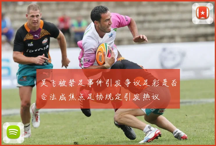 吴飞被禁足事件引发争议足彩是否合法成焦点足协规定引发热议