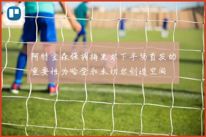 阿特金森强调梅里尔下半场首发的重要性为哈登和米切尔创造空间
