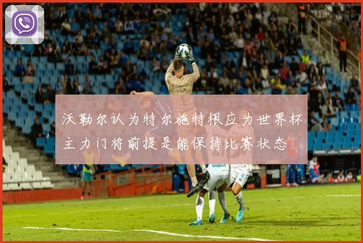 沃勒尔认为特尔施特根应为世界杯主力门将前提是能保持比赛状态