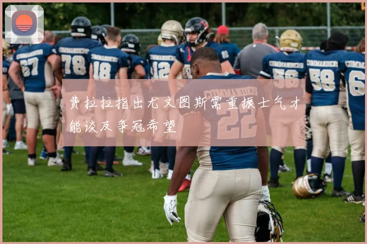 费拉拉指出尤文图斯需重振士气才能谈及争冠希望
