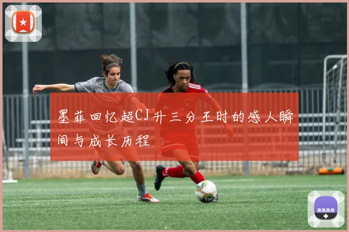 墨菲回忆超CJ升三分王时的感人瞬间与成长历程