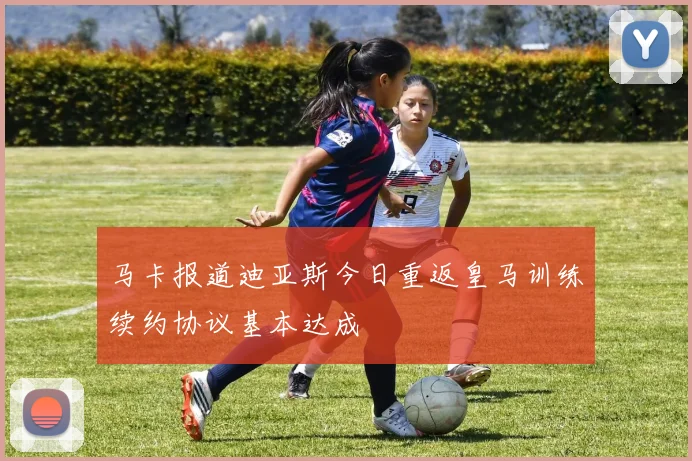 马卡报道迪亚斯今日重返皇马训练续约协议基本达成