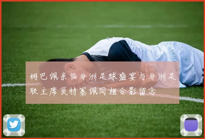 姆巴佩亲临非洲足球盛宴与非洲足联主席莫特塞佩同框合影留念