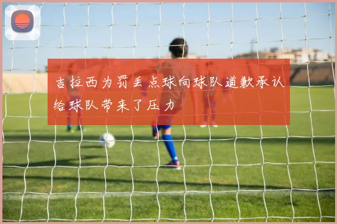 吉拉西为罚丢点球向球队道歉承认给球队带来了压力