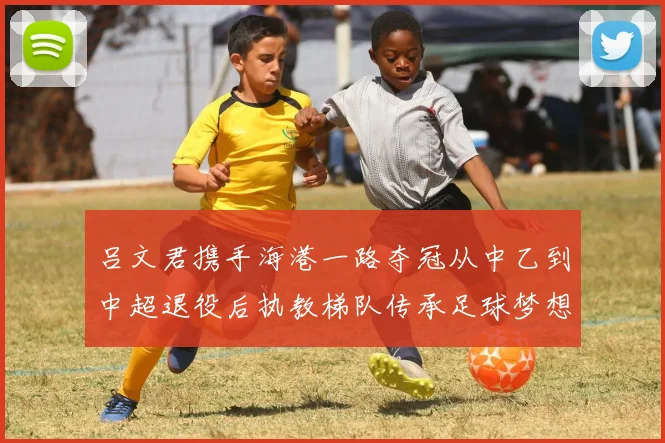 吕文君携手海港一路夺冠从中乙到中超退役后执教梯队传承足球梦想