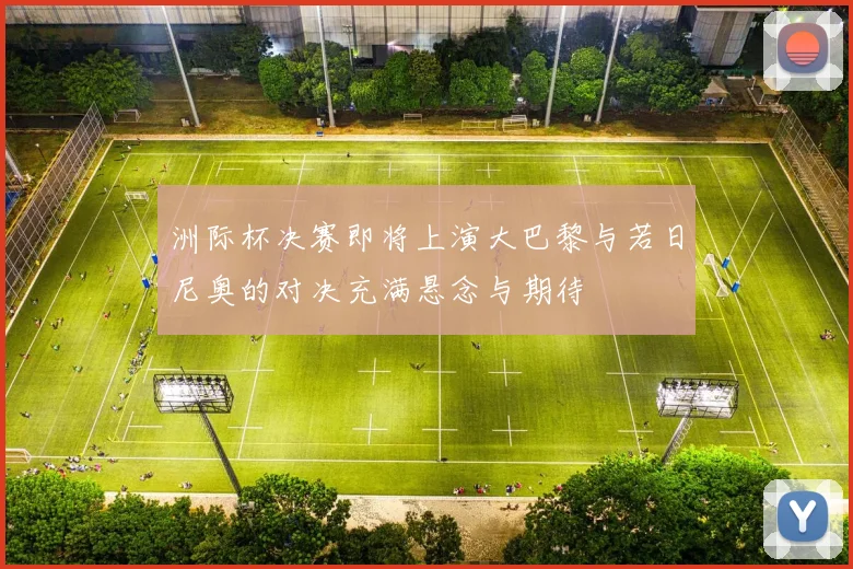 洲际杯决赛即将上演大巴黎与若日尼奥的对决充满悬念与期待