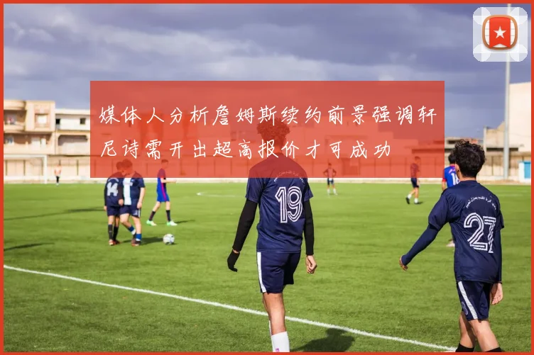 媒体人分析詹姆斯续约前景强调轩尼诗需开出超高报价才可成功