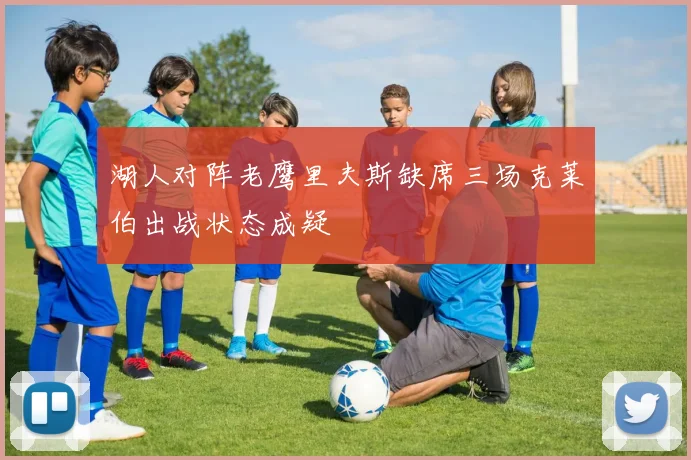 湖人对阵老鹰里夫斯缺席三场克莱伯出战状态成疑