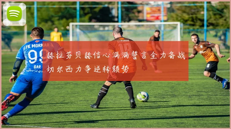 赫拉芬贝赫信心满满誓言全力备战切尔西力争逆转颓势