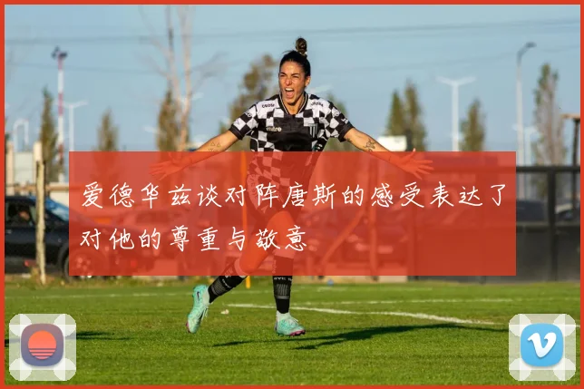 爱德华兹谈对阵唐斯的感受表达了对他的尊重与敬意
