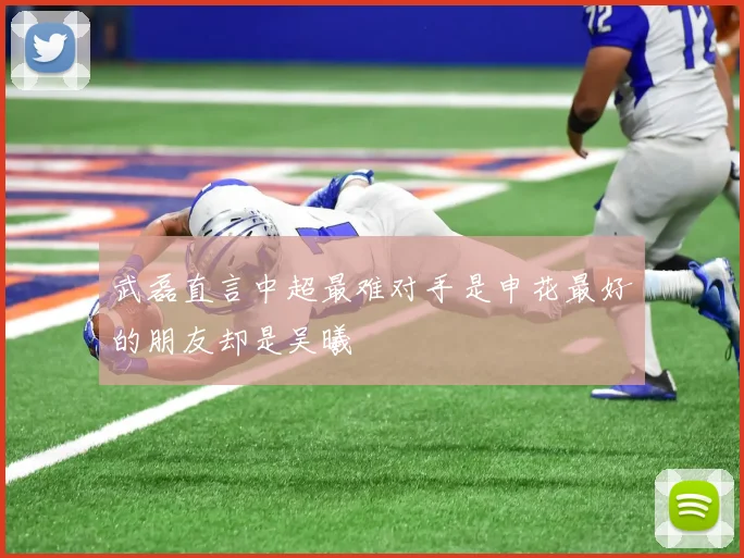 武磊直言中超最难对手是申花最好的朋友却是吴曦