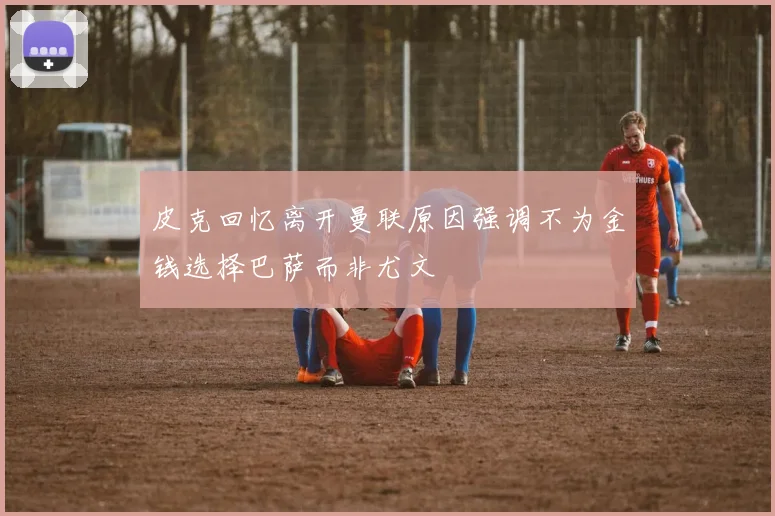 皮克回忆离开曼联原因强调不为金钱选择巴萨而非尤文