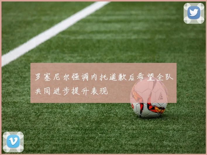 罗塞尼尔强调内托道歉后希望全队共同进步提升表现