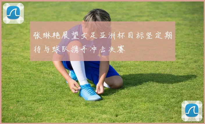 张琳艳展望女足亚洲杯目标坚定期待与球队携手冲击决赛