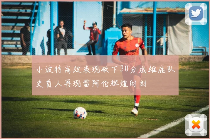 小波特高效表现砍下30分成雄鹿队史首人再现雷阿伦辉煌时刻