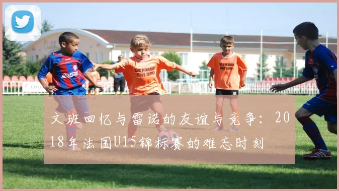 文班回忆与雷诺的友谊与竞争：2018年法国U15锦标赛的难忘时刻