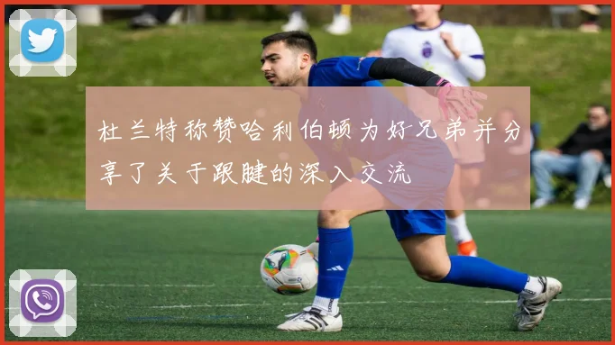 杜兰特称赞哈利伯顿为好兄弟并分享了关于跟腱的深入交流